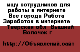 ищу сотрудников для работы в интернете - Все города Работа » Заработок в интернете   . Тверская обл.,Вышний Волочек г.
